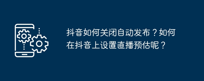 抖音如何关闭自动发布？如何在抖音上设置直播预估呢？