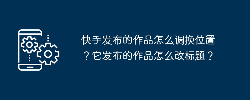 快手发布的作品怎么调换位置?它发布的作品怎么改标题?
