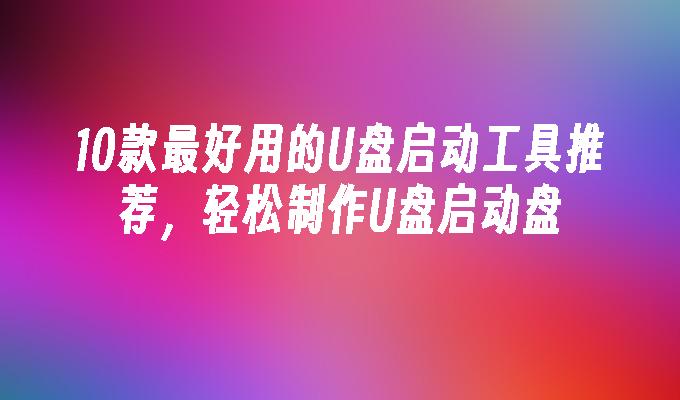 10款最好用的U盘启动工具推荐,轻松制作U盘启动盘