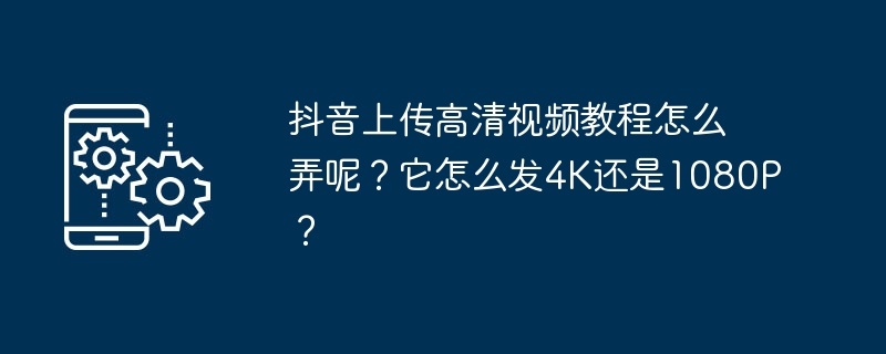 抖音上传高清视频教程怎么弄呢?它怎么发4K还是1080P?