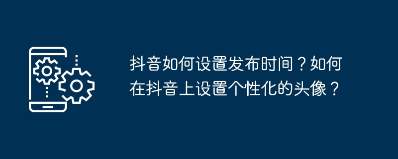 抖音如何设置发布时间?如何在抖音上设置个性化的头像?
