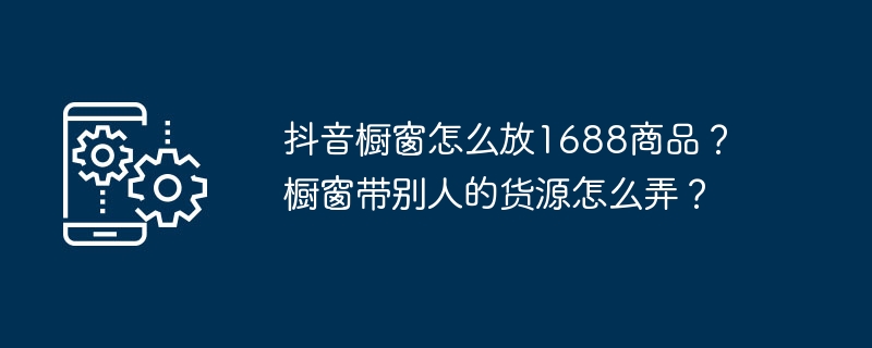 抖音橱窗怎么放1688商品?橱窗带别人的货源怎么弄?