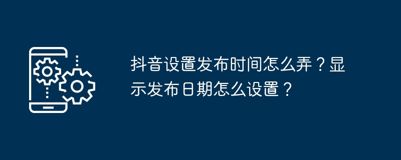抖音设置发布时间怎么弄?显示发布日期怎么设置?