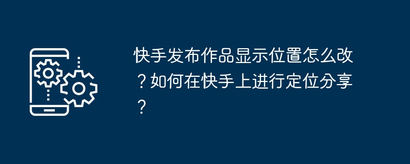 快手发布作品显示位置怎么改?如何在快手上进行定位分享?