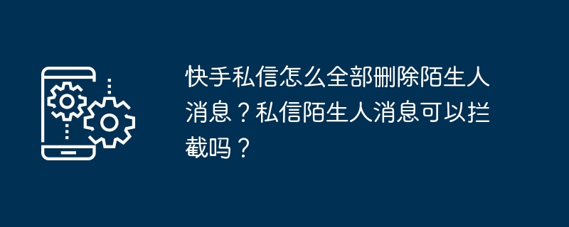 快手私信怎么全部删除陌生人消息?私信陌生人消息可以拦截吗?