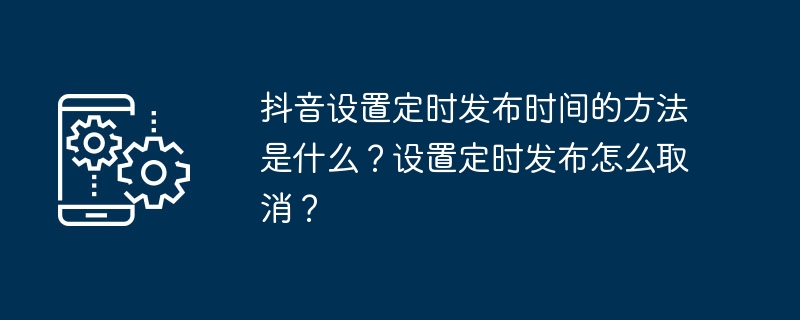 抖音设置定时发布时间的方法是什么?设置定时发布怎么取消?