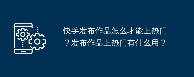 快手发布作品怎么才能上热门?发布作品上热门有什么用?