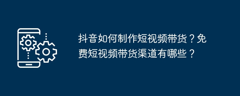抖音如何制作短视频带货?免费短视频带货渠道有哪些?