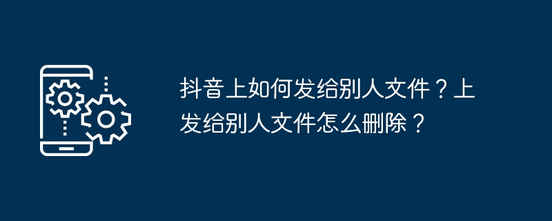 抖音上如何发给别人文件?上发给别人文件怎么删除?