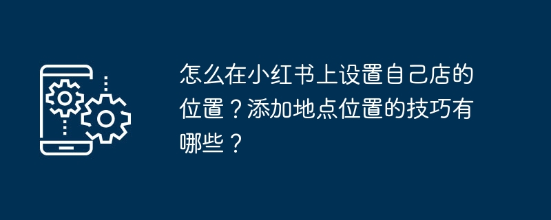 怎么在小红书上设置自己店的位置?添加地点位置的技巧有哪些?