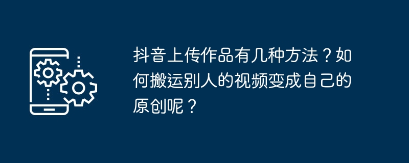 抖音上传作品有几种方法?如何搬运别人的视频变成自己的原创呢?
