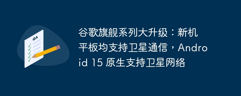 谷歌旗舰系列大升级:新机平板均支持卫星通信,Android 15 原生支持卫星网络