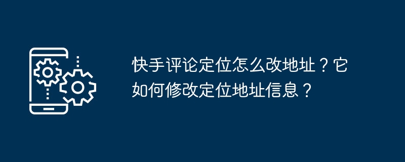 快手评论定位怎么改地址?它如何修改定位地址信息?