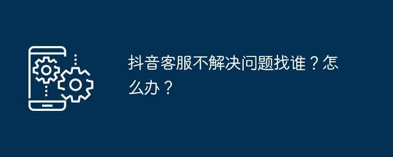抖音客服不解决问题找谁?怎么办?