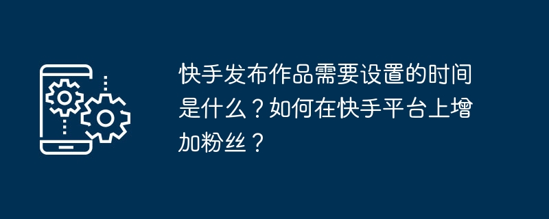 快手发布作品需要设置的时间是什么?如何在快手平台上增加粉丝?