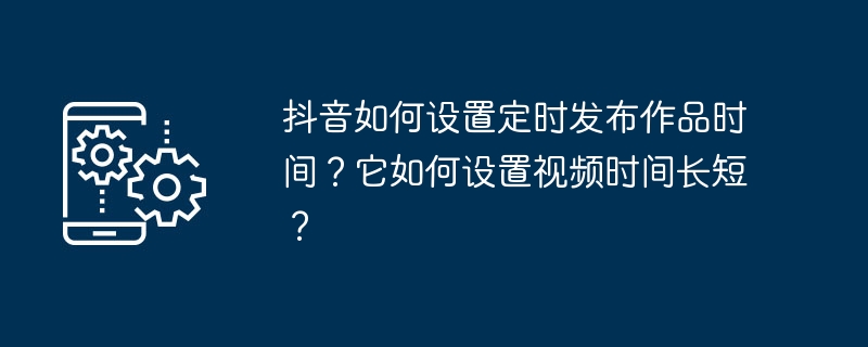 抖音如何设置定时发布作品时间?它如何设置视频时间长短?