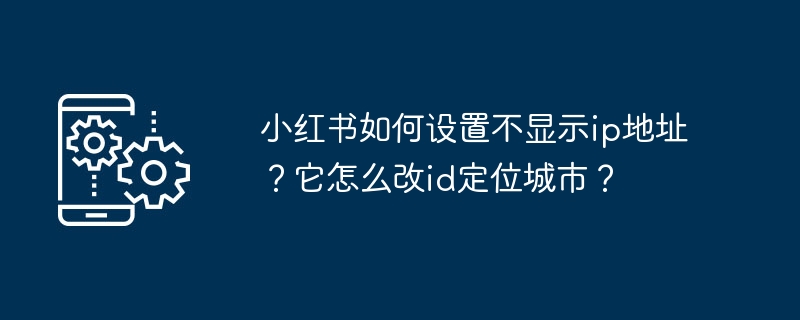 小红书如何设置不显示ip地址？它怎么改id定位城市？