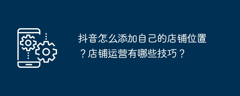 抖音怎么添加自己的店铺位置?店铺运营有哪些技巧?