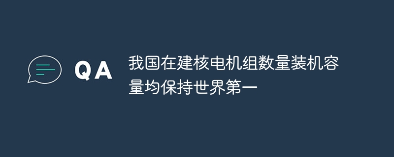 我国在建核电机组数量装机容量均保持世界第一