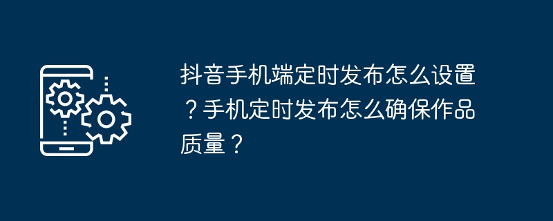 抖音手机端定时发布怎么设置?手机定时发布怎么确保作品质量?