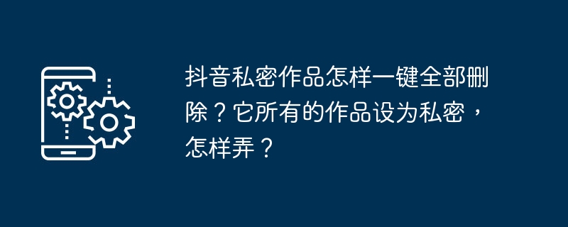 抖音私密作品怎样一键全部删除?它所有的作品设为私密,怎样弄?