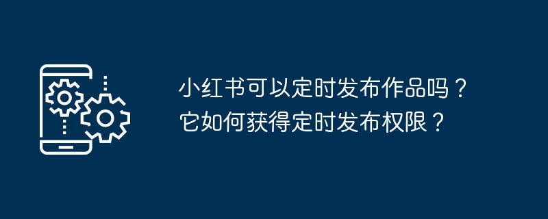 小红书可以定时发布作品吗?它如何获得定时发布权限?