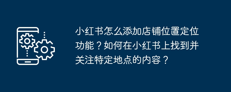 小红书怎么添加店铺位置定位功能?如何在小红书上找到并关注特定地点的内容?