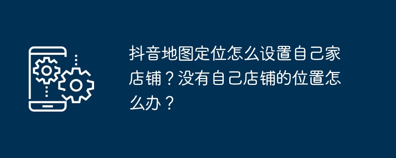 抖音地图定位怎么设置自己家店铺?没有自己店铺的位置怎么办?