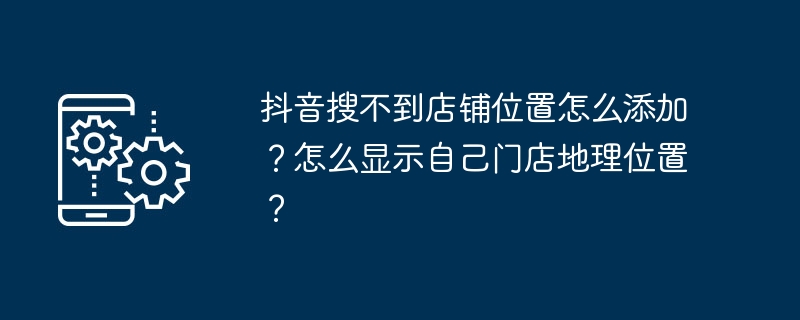 抖音搜不到店铺位置怎么添加?怎么显示自己门店地理位置?