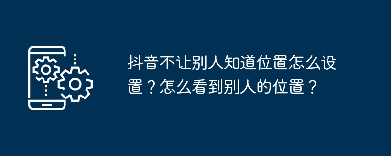 抖音不让别人知道位置怎么设置?怎么看到别人的位置?