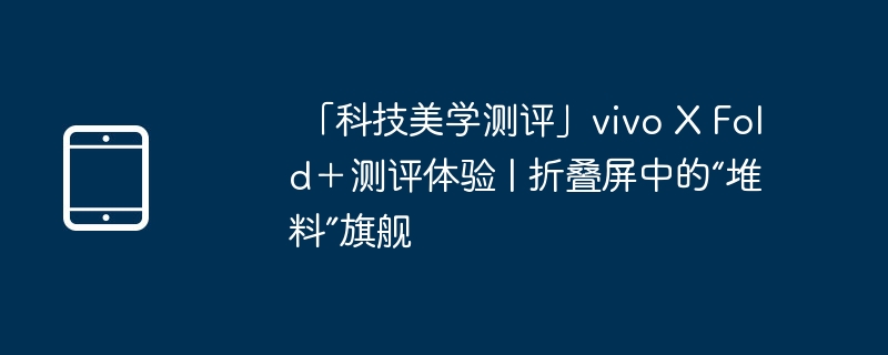 「科技美学测评」vivo X Fold+测评体验 | 折叠屏中的“堆料”旗舰