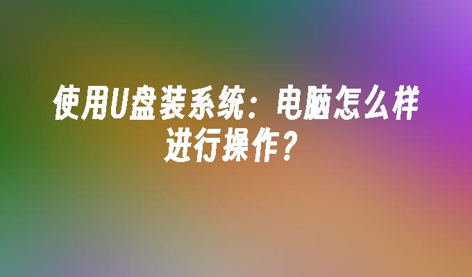 使用U盘装系统:电脑怎么样进行操作?