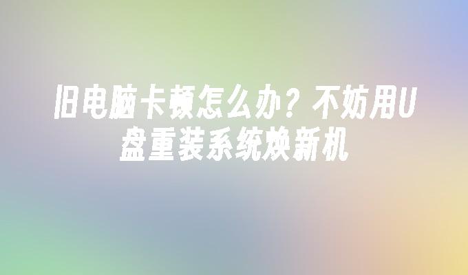 旧电脑卡顿怎么办?不妨用U盘重装系统焕新机