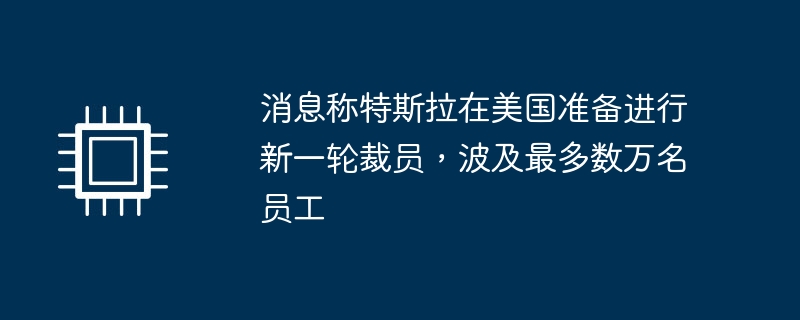 消息称特斯拉在美国准备进行新一轮裁员，波及最多数万名员工