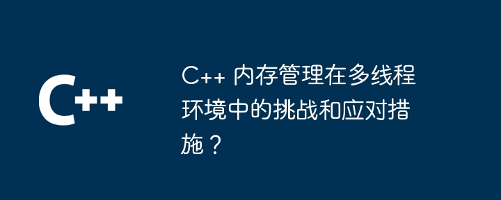 C++ 内存管理在多线程环境中的挑战和应对措施?