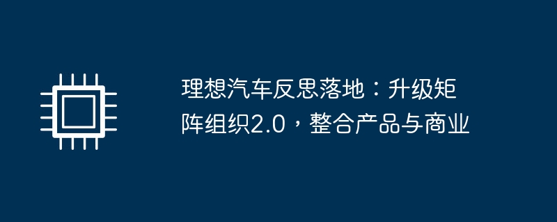 理想汽车反思落地：升级矩阵组织2.0，整合产品与商业