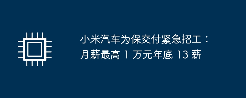 小米汽车为保交付紧急招工：月薪最高 1 万元年底 13 薪