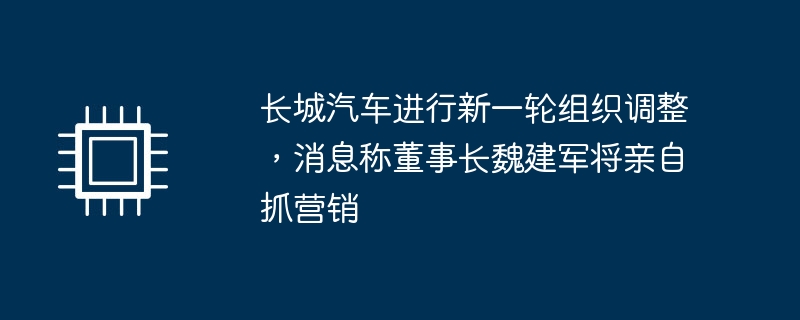 长城汽车进行新一轮组织调整,消息称董事长魏建军将亲自抓营销