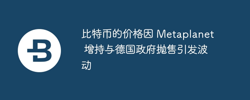 比特币的价格因 Metaplanet 增持与德国政府抛售引发波动