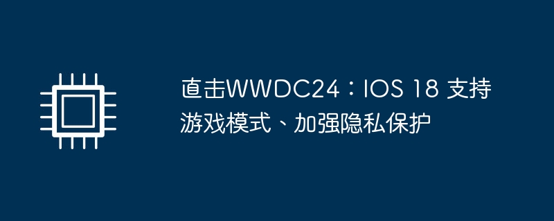 直击WWDC24：IOS 18 支持游戏模式、加强隐私保护