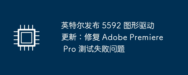 英特尔发布 5592 图形驱动更新:修复 Adobe Premiere Pro 测试失败问题