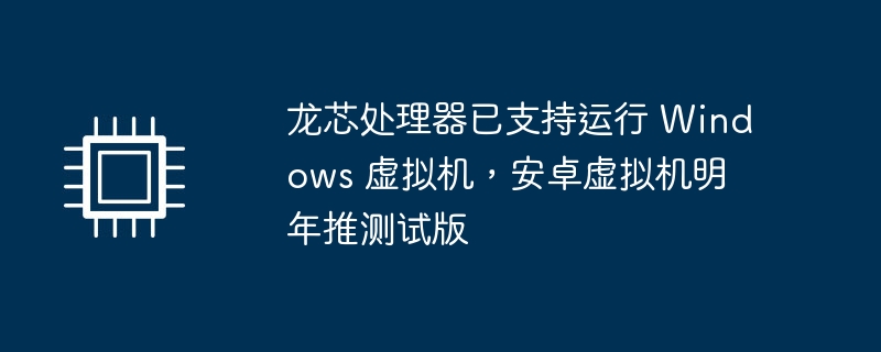 龙芯处理器已支持运行 Windows 虚拟机,安卓虚拟机明年推测试版