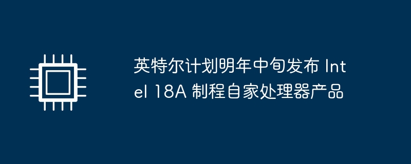 英特尔计划明年中旬发布 Intel 18A 制程自家处理器产品