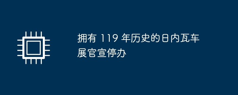 拥有 119 年历史的日内瓦车展官宣停办