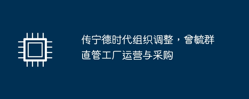 传宁德时代组织调整,曾毓群直管工厂运营与采购