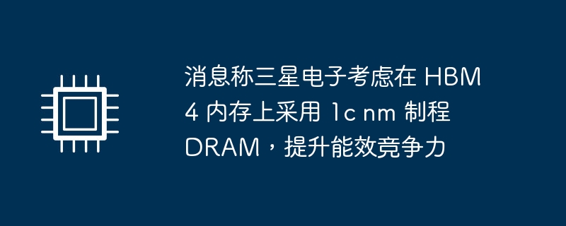 消息称三星电子考虑在 HBM4 内存上采用 1c nm 制程 DRAM,提升能效竞争力