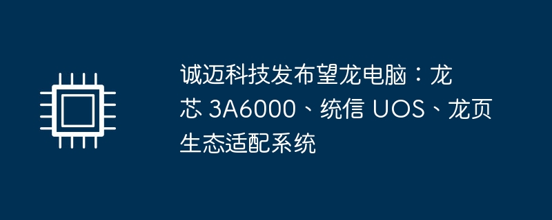 诚迈科技发布望龙电脑:龙芯 3A6000、统信 UOS、龙页生态适配系统