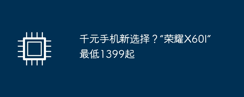 千元手机新选择?“荣耀X60I”最低1399起