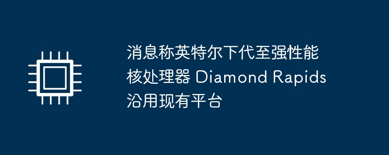 消息称英特尔下代至强性能核处理器 Diamond Rapids 沿用现有平台