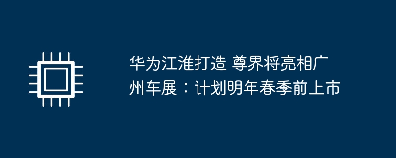 华为江淮打造 尊界将亮相广州车展:计划明年春季前上市